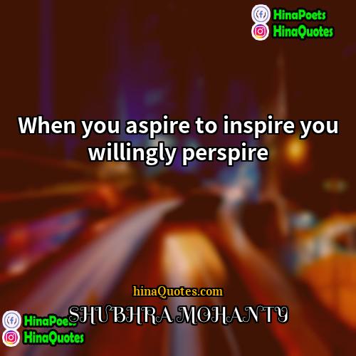 SHUBHRA MOHANTY Quotes | When you aspire to inspire you willingly