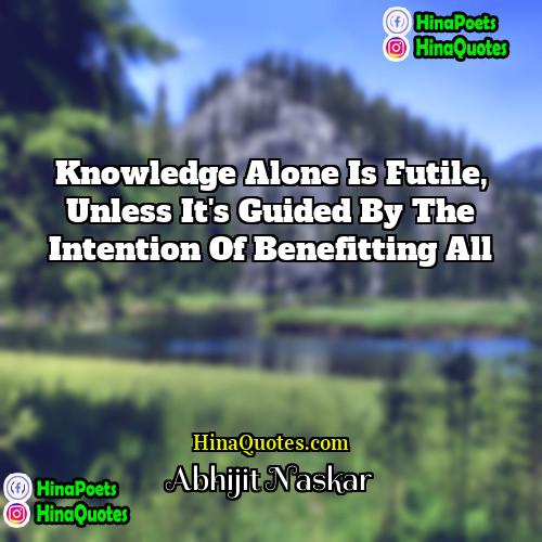 Abhijit Naskar Quotes | Knowledge alone is futile, unless it