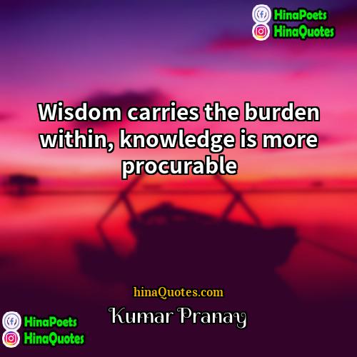 Kumar Pranay Quotes | Wisdom carries the burden within, knowledge is
