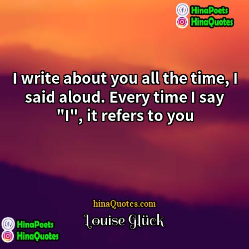 Louise Glück Quotes | I write about you all the time,