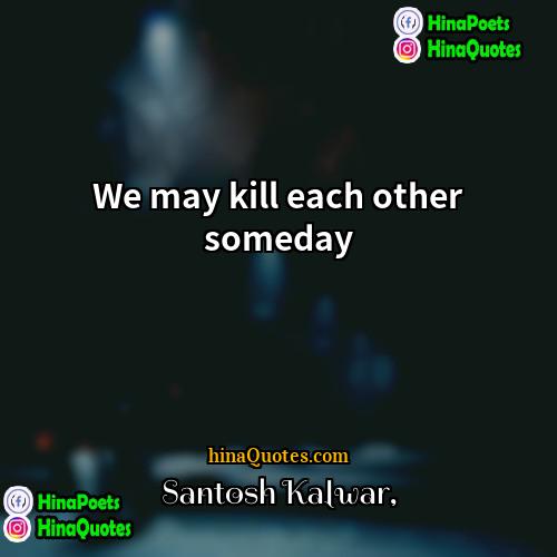 Santosh Kalwar Quotes | We may kill each other someday.
 