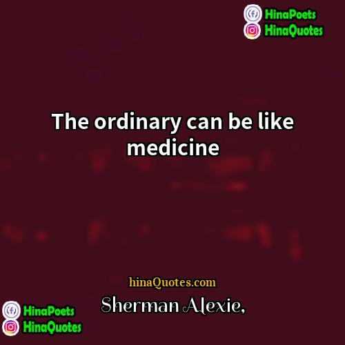 Sherman Alexie Quotes | The ordinary can be like medicine.
 