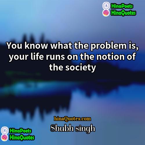 Shubh singh Quotes | You know what the problem is, your