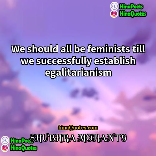 SHUBHRA MOHANTY Quotes | We should all be feminists till we
